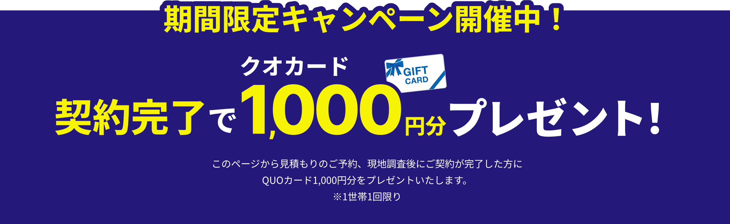 期間限定キャンペーン開催中!契約完了でQUOカード1,000円分プレゼント! このページから見積もりのご予約、現地調査後にご契約が完了した方にQUOカード1,000円分をプレゼントいたします。※1世帯1回限り
